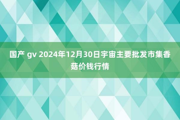 国产 gv 2024年12月30日宇宙主要批发市集香菇价钱行情