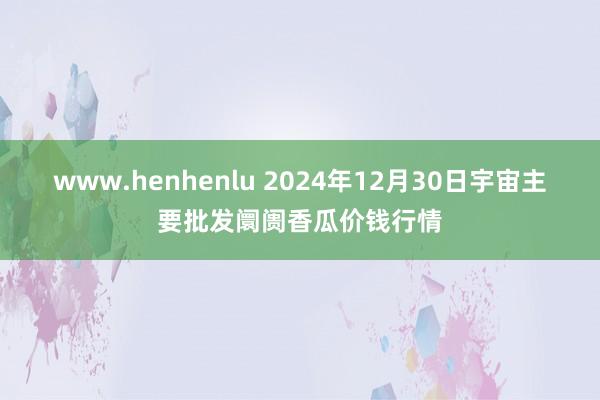 www.henhenlu 2024年12月30日宇宙主要批发阛阓香瓜价钱行情