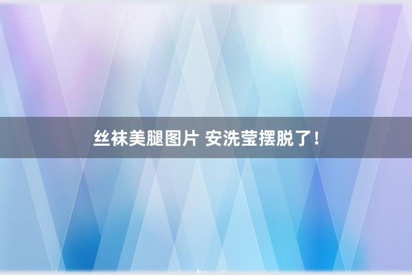 丝袜美腿图片 安洗莹摆脱了！