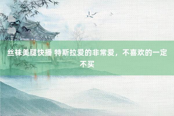 丝袜美腿快播 特斯拉爱的非常爱，不喜欢的一定不买