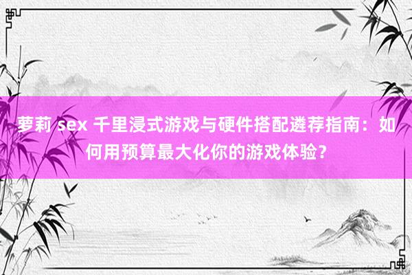 萝莉 sex 千里浸式游戏与硬件搭配遴荐指南：如何用预算最大化你的游戏体验？