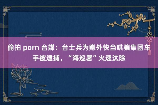 偷拍 porn 台媒：台士兵为赚外快当哄骗集团车手被逮捕，“海巡署”火速汰除