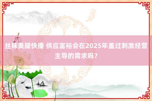 丝袜美腿快播 供应富裕会在2025年盖过刺激经营主导的需求吗？