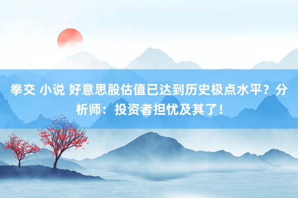 拳交 小说 好意思股估值已达到历史极点水平？分析师：投资者担忧及其了！