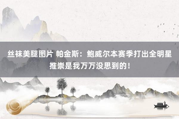丝袜美腿图片 帕金斯：鲍威尔本赛季打出全明星推崇是我万万没思到的！