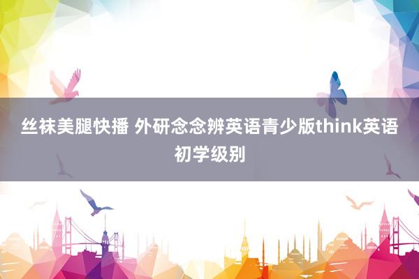 丝袜美腿快播 外研念念辨英语青少版think英语初学级别
