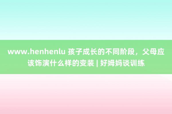 www.henhenlu 孩子成长的不同阶段，父母应该饰演什么样的变装 | 好姆妈谈训练