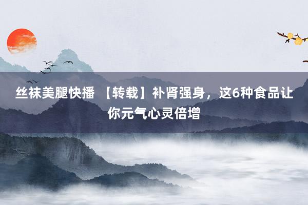 丝袜美腿快播 【转载】补肾强身，这6种食品让你元气心灵倍增