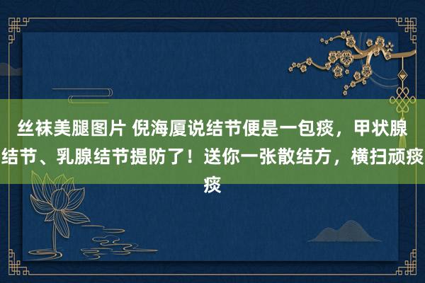 丝袜美腿图片 倪海厦说结节便是一包痰，甲状腺结节、乳腺结节提防了！送你一张散结方，横扫顽痰