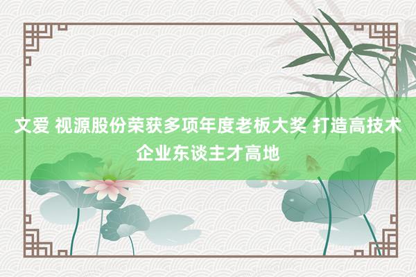 文爱 视源股份荣获多项年度老板大奖 打造高技术企业东谈主才高地