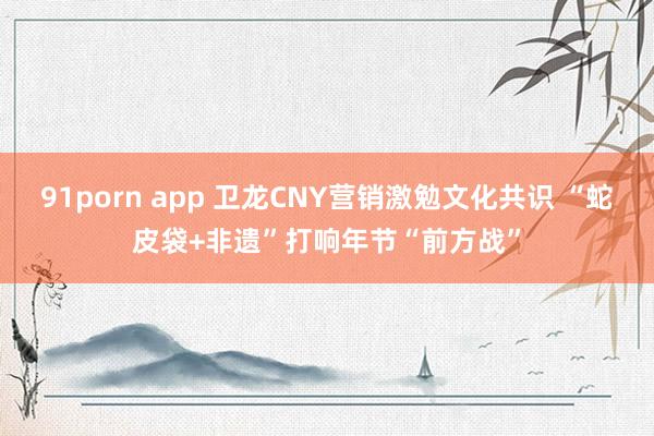 91porn app 卫龙CNY营销激勉文化共识 “蛇皮袋+非遗”打响年节“前方战”