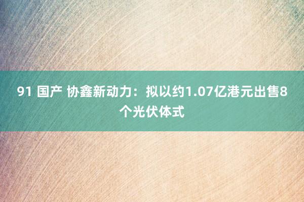 91 国产 协鑫新动力：拟以约1.07亿港元出售8个光伏体式