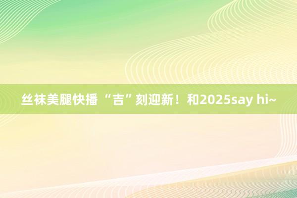 丝袜美腿快播 “吉”刻迎新！和2025say hi~