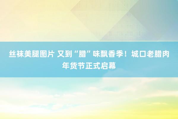 丝袜美腿图片 又到“腊”味飘香季！城口老腊肉年货节正式启幕