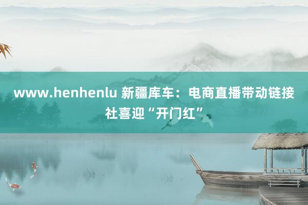 www.henhenlu 新疆库车：电商直播带动链接社喜迎“开门红”