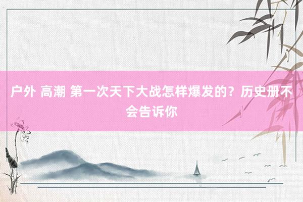 户外 高潮 第一次天下大战怎样爆发的？历史册不会告诉你