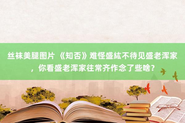 丝袜美腿图片 《知否》难怪盛紘不待见盛老浑家，你看盛老浑家往常齐作念了些啥？