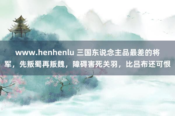 www.henhenlu 三国东说念主品最差的将军，先叛蜀再叛魏，障碍害死关羽，比吕布还可恨