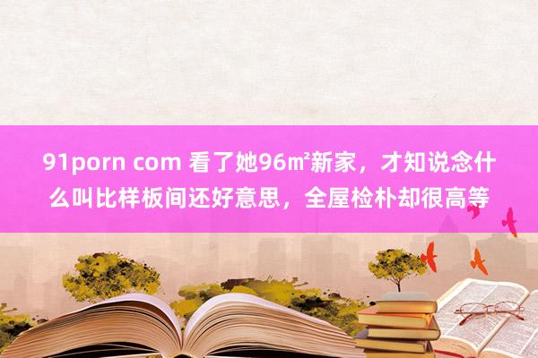 91porn com 看了她96㎡新家，才知说念什么叫比样板间还好意思，全屋检朴却很高等