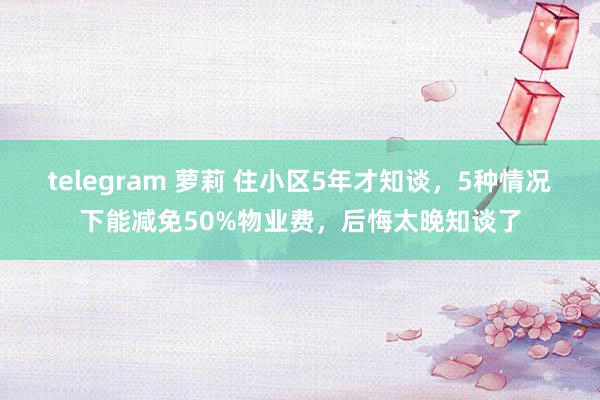 telegram 萝莉 住小区5年才知谈，5种情况下能减免50%物业费，后悔太晚知谈了