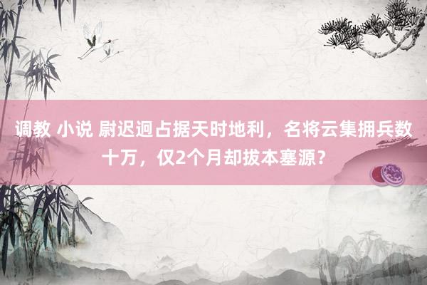调教 小说 尉迟迥占据天时地利，名将云集拥兵数十万，仅2个月却拔本塞源？
