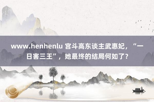 www.henhenlu 宫斗高东谈主武惠妃，“一日害三王”，她最终的结局何如了？