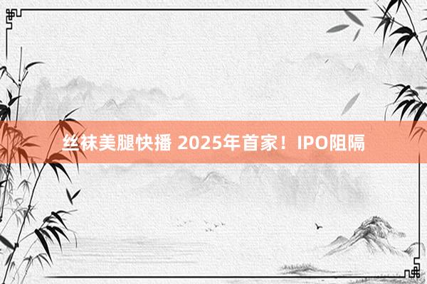 丝袜美腿快播 2025年首家！IPO阻隔