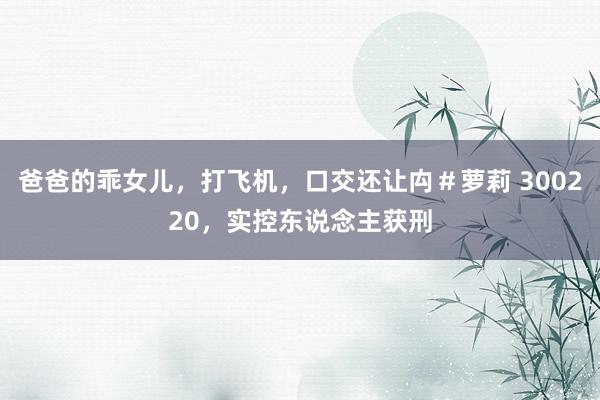 爸爸的乖女儿，打飞机，口交还让禸＃萝莉 300220，实控东说念主获刑