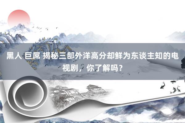 黑人 巨屌 揭秘三部外洋高分却鲜为东谈主知的电视剧，你了解吗？