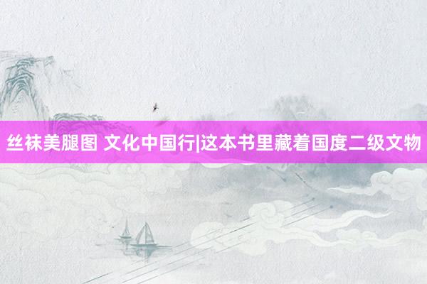 丝袜美腿图 文化中国行|这本书里藏着国度二级文物