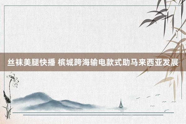 丝袜美腿快播 槟城跨海输电款式助马来西亚发展
