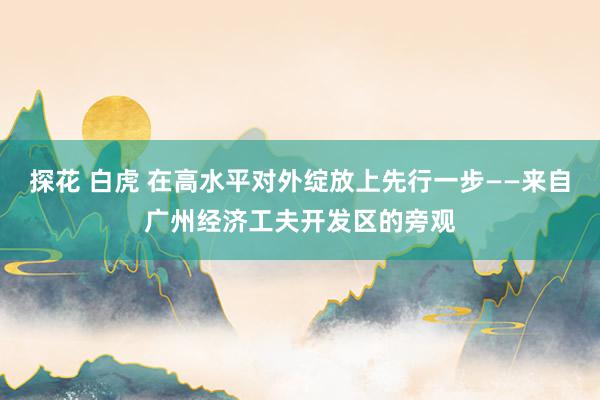 探花 白虎 在高水平对外绽放上先行一步——来自广州经济工夫开发区的旁观