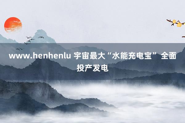 www.henhenlu 宇宙最大“水能充电宝” 全面投产发电