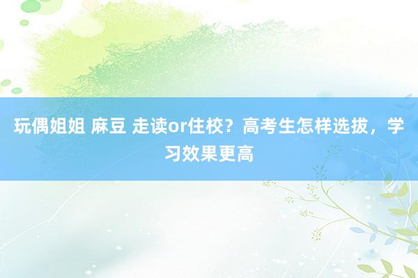 玩偶姐姐 麻豆 走读or住校？高考生怎样选拔，学习效果更高