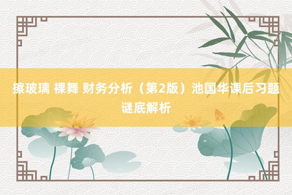 擦玻璃 裸舞 财务分析（第2版）池国华课后习题谜底解析