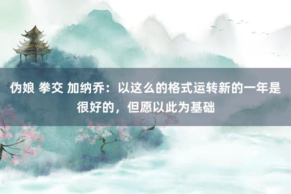 伪娘 拳交 加纳乔：以这么的格式运转新的一年是很好的，但愿以此为基础