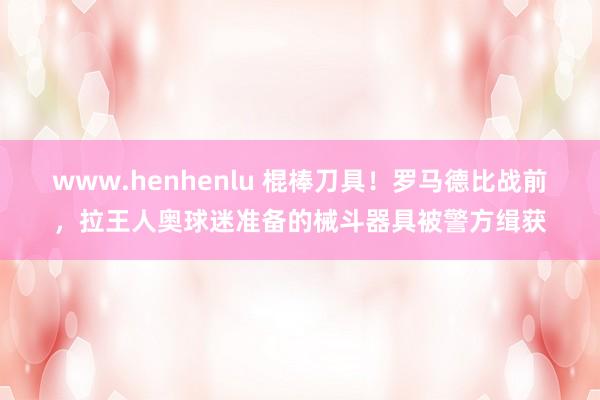 www.henhenlu 棍棒刀具！罗马德比战前，拉王人奥球迷准备的械斗器具被警方缉获