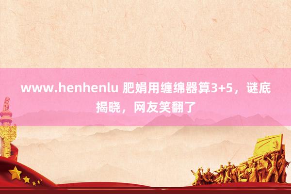 www.henhenlu 肥娟用缠绵器算3+5，谜底揭晓，网友笑翻了