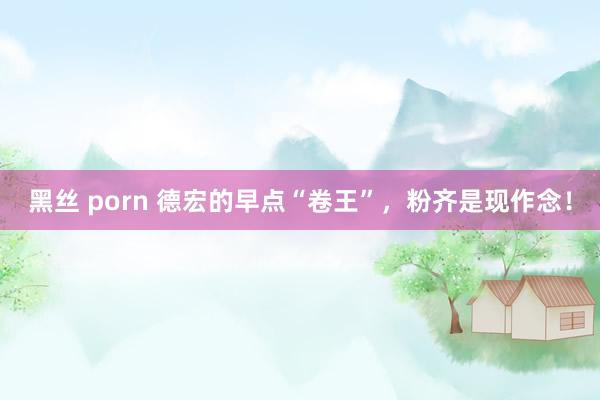 黑丝 porn 德宏的早点“卷王”，粉齐是现作念！