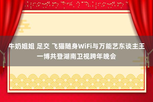 牛奶姐姐 足交 飞猫随身WiFi与万能艺东谈主王一博共登湖南卫视跨年晚会