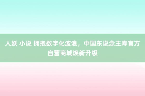 人妖 小说 拥抱数字化波浪，中国东说念主寿官方自营商城焕新升级