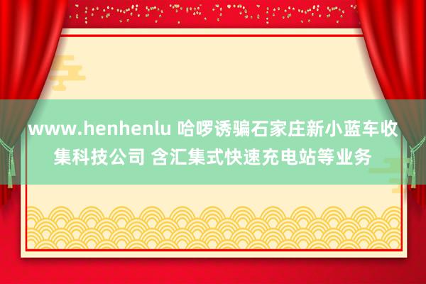 www.henhenlu 哈啰诱骗石家庄新小蓝车收集科技公司 含汇集式快速充电站等业务