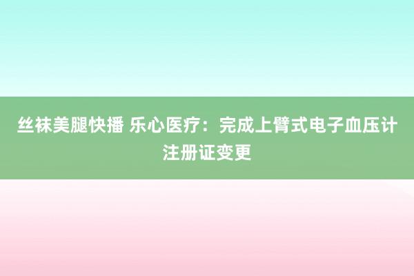 丝袜美腿快播 乐心医疗：完成上臂式电子血压计注册证变更