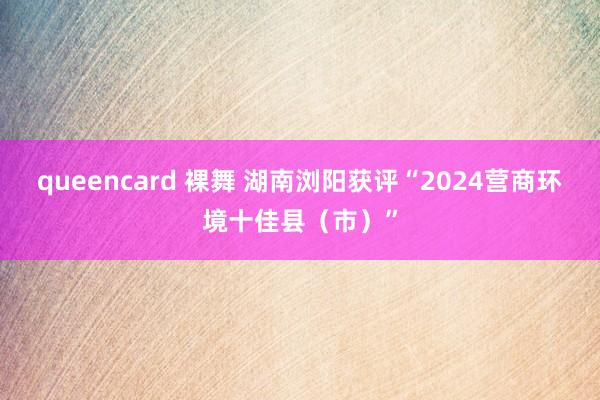 queencard 裸舞 湖南浏阳获评“2024营商环境十佳县（市）”