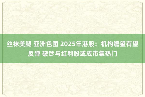 丝袜美腿 亚洲色图 2025年港股：机构瞻望有望反弹 破钞与红利股或成市集热门