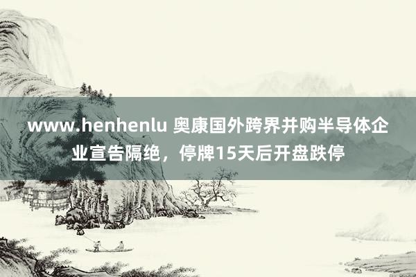 www.henhenlu 奥康国外跨界并购半导体企业宣告隔绝，停牌15天后开盘跌停