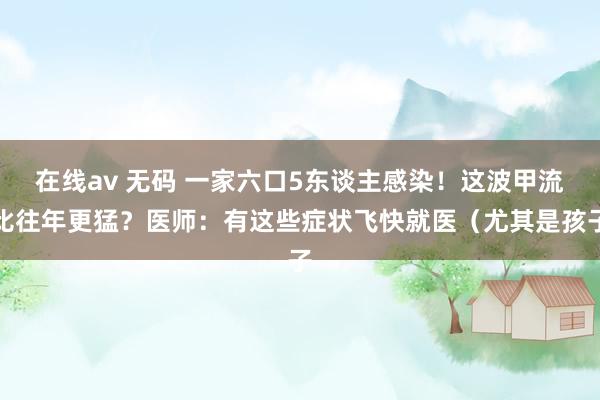 在线av 无码 一家六口5东谈主感染！这波甲流比往年更猛？医师：有这些症状飞快就医（尤其是孩子