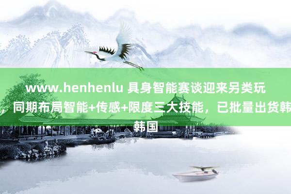 www.henhenlu 具身智能赛谈迎来另类玩家，同期布局智能+传感+限度三大技能，已批量出货韩国