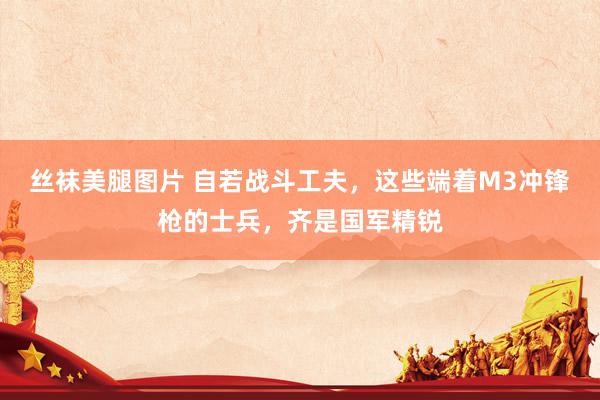 丝袜美腿图片 自若战斗工夫，这些端着M3冲锋枪的士兵，齐是国军精锐