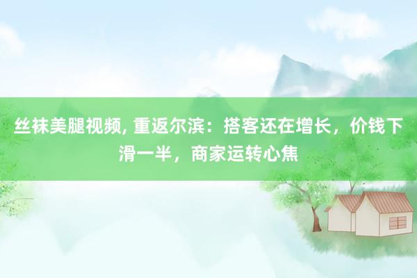 丝袜美腿视频, 重返尔滨：搭客还在增长，价钱下滑一半，商家运转心焦